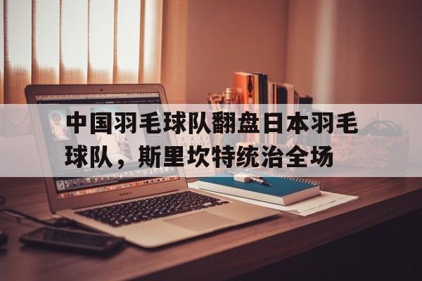 开云体育中国-中国羽毛球队翻盘日本羽毛球队，斯里坎特统治全场的简单介绍